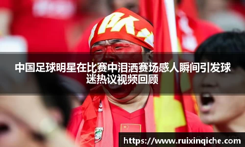 中国足球明星在比赛中泪洒赛场感人瞬间引发球迷热议视频回顾